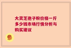 大灵芝孢子粉价格一斤多少钱市场行情分析与购买建议