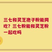 三七和灵芝孢子粉能同吃？三七粉能和灵芝粉一起吃吗