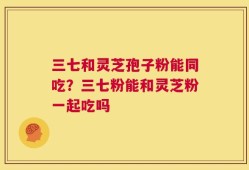 三七和灵芝孢子粉能同吃？三七粉能和灵芝粉一起吃吗