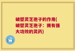 破壁灵芝孢子的作用(破壁灵芝孢子：拥有强大功效的灵药)