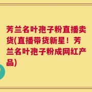 芳兰名叶孢子粉直播卖货(直播带货新星！芳兰名叶孢子粉成网红产品)