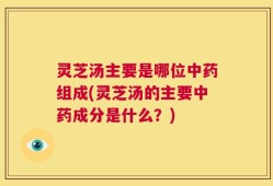 灵芝汤主要是哪位中药组成(灵芝汤的主要中药成分是什么？)