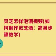 灵芝怎样泡酒视频(如何制作灵芝酒：简易步骤教学)