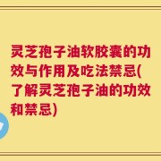 灵芝孢子油软胶囊的功效与作用及吃法禁忌(了解灵芝孢子油的功效和禁忌)