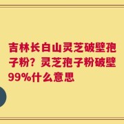 吉林长白山灵芝破壁孢子粉？灵芝孢子粉破壁99%什么意思
