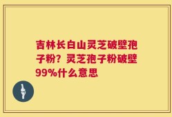吉林长白山灵芝破壁孢子粉？灵芝孢子粉破壁99%什么意思