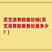 灵芝清胃胶囊价格(灵芝清胃胶囊售价是多少？)