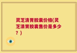 灵芝清胃胶囊价格(灵芝清胃胶囊售价是多少？)