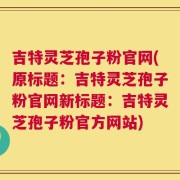 吉特灵芝孢子粉官网(原标题：吉特灵芝孢子粉官网新标题：吉特灵芝孢子粉官方网站)