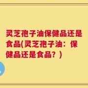 灵芝孢子油保健品还是食品(灵芝孢子油：保健品还是食品？)