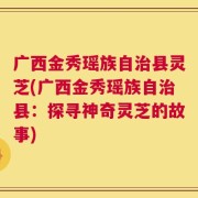 广西金秀瑶族自治县灵芝(广西金秀瑶族自治县：探寻神奇灵芝的故事)