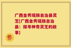 广西金秀瑶族自治县灵芝(广西金秀瑶族自治县：探寻神奇灵芝的故事)