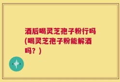 酒后喝灵芝孢子粉行吗(喝灵芝孢子粉能解酒吗？)