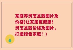 家庭养灵芝盆栽图片及价格(让家居更健康！灵芝盆栽价格及图片，打造绿色家庭！)