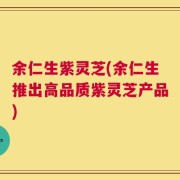 余仁生紫灵芝(余仁生推出高品质紫灵芝产品)