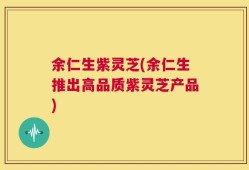 余仁生紫灵芝(余仁生推出高品质紫灵芝产品)