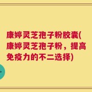 康婷灵芝孢子粉胶囊(康婷灵芝孢子粉，提高免疫力的不二选择)