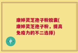 康婷灵芝孢子粉胶囊(康婷灵芝孢子粉，提高免疫力的不二选择)
