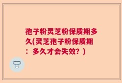 孢子粉灵芝粉保质期多久(灵芝孢子粉保质期：多久才会失效？)
