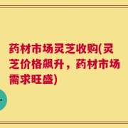药材市场灵芝收购(灵芝价格飙升，药材市场需求旺盛)