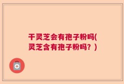 干灵芝会有孢子粉吗(灵芝含有孢子粉吗？)