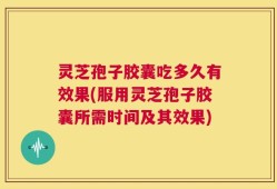 灵芝孢子胶囊吃多久有效果(服用灵芝孢子胶囊所需时间及其效果)