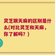 灵芝跟天麻的区别是什么(对比灵芝和天麻，你了解吗？)