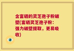 含富硒的灵芝孢子粉破壁(富硒灵芝孢子粉：强力破壁提取，更易吸收)