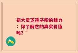 初六灵芝孢子粉的魅力：你了解它的真实价值吗？”