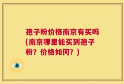 孢子粉价格南京有买吗(南京哪里能买到孢子粉？价格如何？)