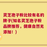 灵芝孢子粉比较有名的牌子(知名灵芝孢子粉品牌推荐，健康自然无添加！)