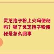灵芝孢子粉上火吗便秘吗？喝了灵芝孢子粉便秘是怎么回事