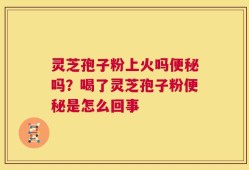 灵芝孢子粉上火吗便秘吗？喝了灵芝孢子粉便秘是怎么回事