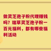 做灵芝孢子粉代理赚钱吗？瑞草灵芝孢子粉一百元福利，都有哪些福利活动