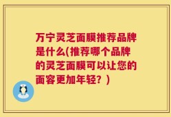 万宁灵芝面膜推荐品牌是什么(推荐哪个品牌的灵芝面膜可以让您的面容更加年轻？)