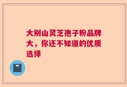 大别山灵芝孢子粉品牌大，你还不知道的优质选择