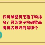 四川破壁灵芝孢子粉排名？灵芝饱子粉破璧品牌排名最好的是哪个