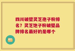 四川破壁灵芝孢子粉排名？灵芝饱子粉破璧品牌排名最好的是哪个