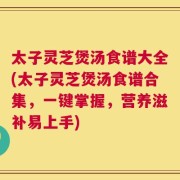 太子灵芝煲汤食谱大全(太子灵芝煲汤食谱合集，一键掌握，营养滋补易上手)