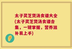 太子灵芝煲汤食谱大全(太子灵芝煲汤食谱合集，一键掌握，营养滋补易上手)