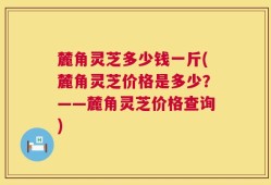 麓角灵芝多少钱一斤(麓角灵芝价格是多少？——麓角灵芝价格查询)