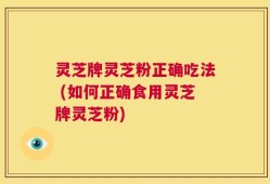 灵芝牌灵芝粉正确吃法 (如何正确食用灵芝牌灵芝粉)