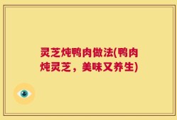 灵芝炖鸭肉做法(鸭肉炖灵芝，美味又养生)