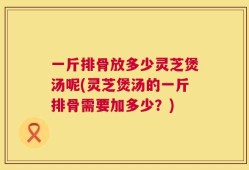 一斤排骨放多少灵芝煲汤呢(灵芝煲汤的一斤排骨需要加多少？)
