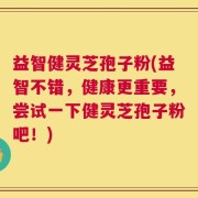益智健灵芝孢子粉(益智不错，健康更重要，尝试一下健灵芝孢子粉吧！)