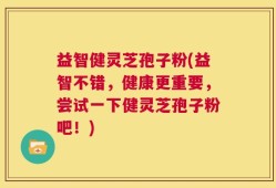 益智健灵芝孢子粉(益智不错，健康更重要，尝试一下健灵芝孢子粉吧！)
