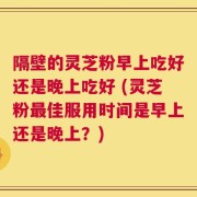 隔壁的灵芝粉早上吃好还是晚上吃好 (灵芝粉最佳服用时间是早上还是晚上？)