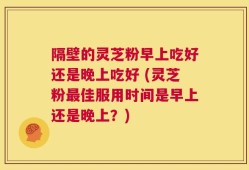 隔壁的灵芝粉早上吃好还是晚上吃好 (灵芝粉最佳服用时间是早上还是晚上？)