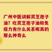 广州中医讲解灵芝孢子油？吃灵芝孢子油和免疫力有什么关系呢真的那么神奇么