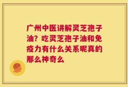 广州中医讲解灵芝孢子油？吃灵芝孢子油和免疫力有什么关系呢真的那么神奇么